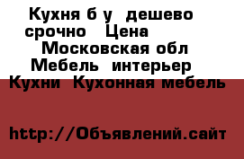 Кухня б/у, дешево,  срочно › Цена ­ 9 000 - Московская обл. Мебель, интерьер » Кухни. Кухонная мебель   